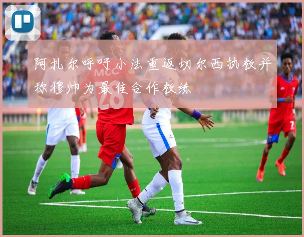 阿扎尔呼吁小法重返切尔西执教并称穆帅为最佳合作教练