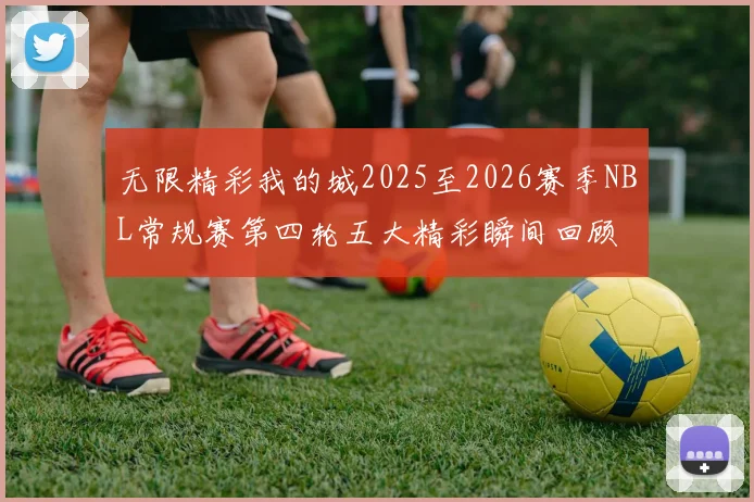 无限精彩我的城2025至2026赛季NBL常规赛第四轮五大精彩瞬间回顾