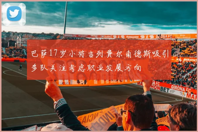 巴萨17岁小将吉列费尔南德斯吸引多队关注考虑职业发展方向