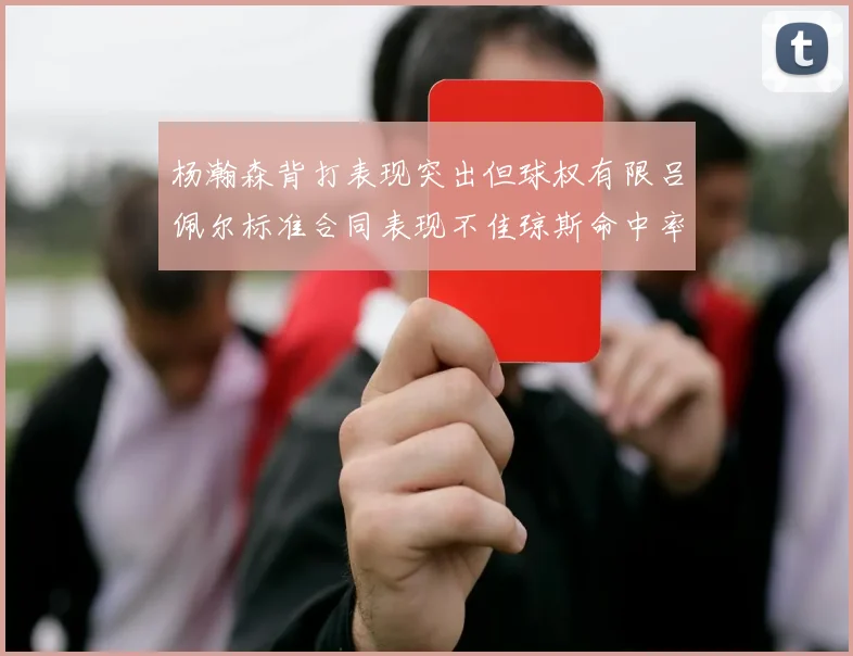 杨瀚森背打表现突出但球权有限吕佩尔标准合同表现不佳琼斯命中率略高
