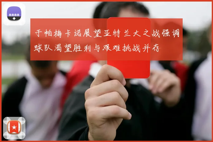 于帕梅卡诺展望亚特兰大之战强调球队渴望胜利与艰难挑战并存