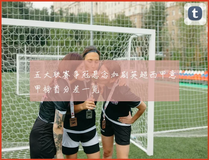 五大联赛争冠悬念加剧英超西甲意甲榜首分差一览