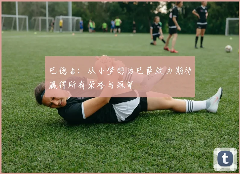 巴德吉：从小梦想为巴萨效力期待赢得所有荣誉与冠军