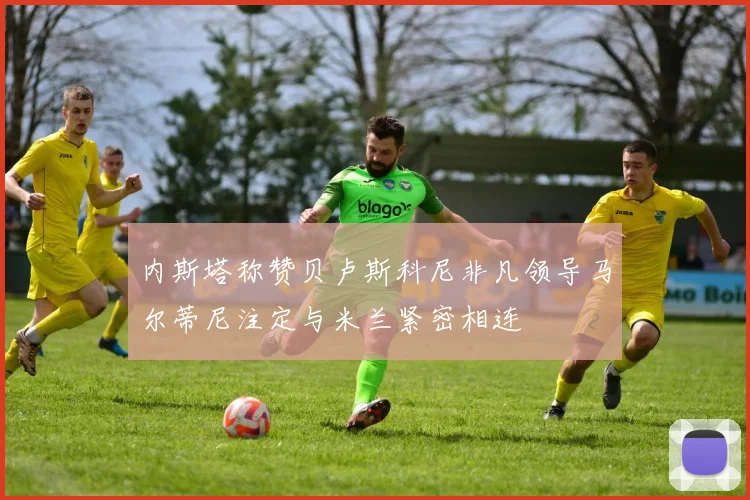 内斯塔称赞贝卢斯科尼非凡领导马尔蒂尼注定与米兰紧密相连