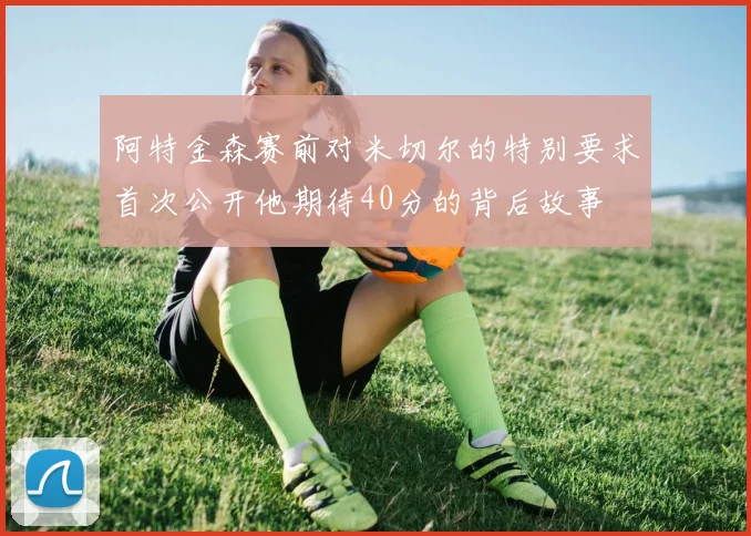 阿特金森赛前对米切尔的特别要求首次公开他期待40分的背后故事