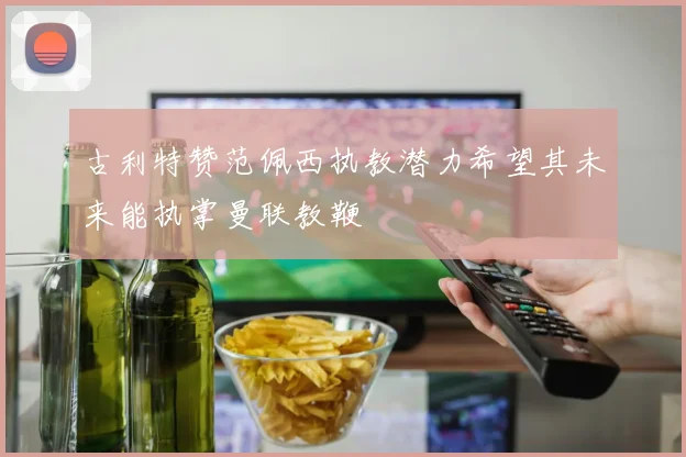 古利特赞范佩西执教潜力希望其未来能执掌曼联教鞭