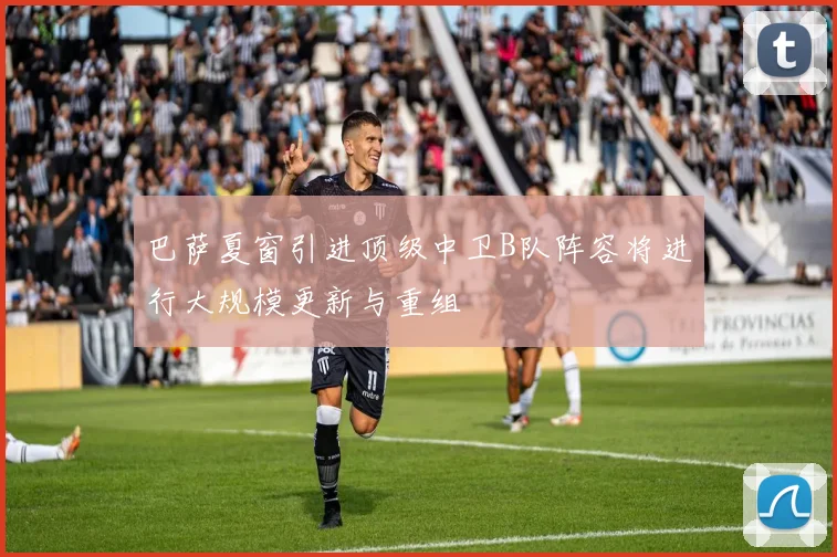 巴萨夏窗引进顶级中卫B队阵容将进行大规模更新与重组