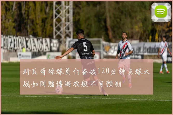 科瓦奇称球员们奋战120分钟点球大战如同赌博游戏般不可预测