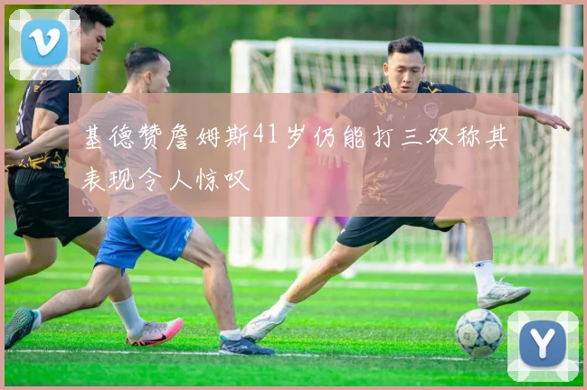 基德赞詹姆斯41岁仍能打三双称其表现令人惊叹
