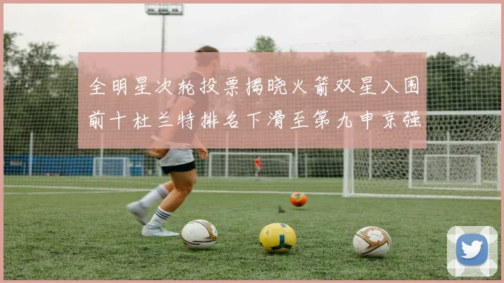 全明星次轮投票揭晓火箭双星入围前十杜兰特排名下滑至第九申京强势晋级第十位