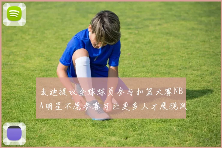 麦迪提议全球球员参与扣篮大赛NBA明星不愿参赛可让更多人才展现风采