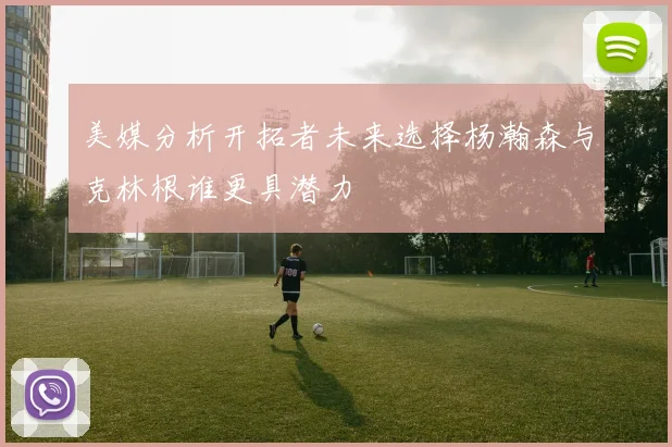 美媒分析开拓者未来选择杨瀚森与克林根谁更具潜力