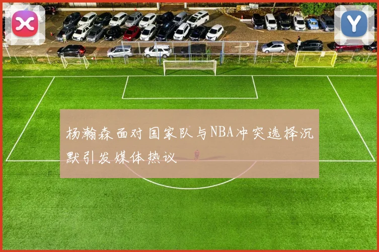 杨瀚森面对国家队与NBA冲突选择沉默引发媒体热议