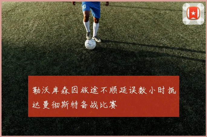 勒沃库森因旅途不顺延误数小时抵达曼彻斯特备战比赛