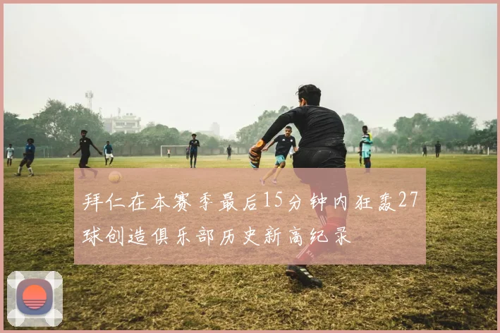 拜仁在本赛季最后15分钟内狂轰27球创造俱乐部历史新高纪录
