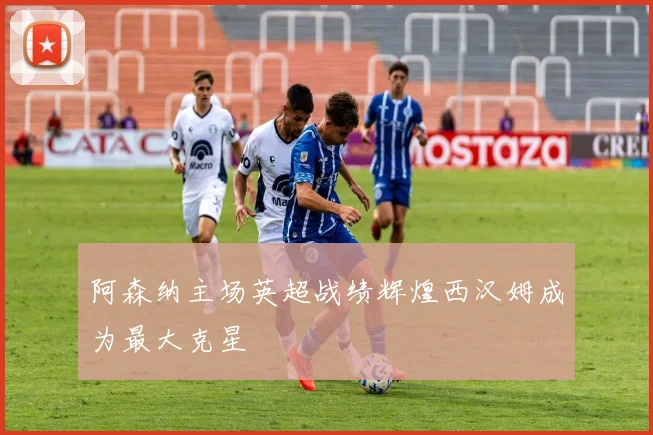 阿森纳主场英超战绩辉煌西汉姆成为最大克星