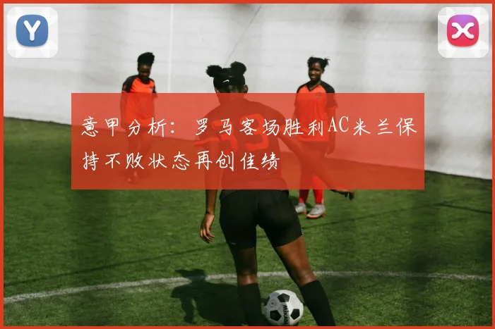 意甲分析：罗马客场胜利AC米兰保持不败状态再创佳绩