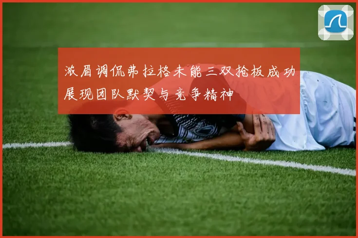 浓眉调侃弗拉格未能三双抢板成功展现团队默契与竞争精神